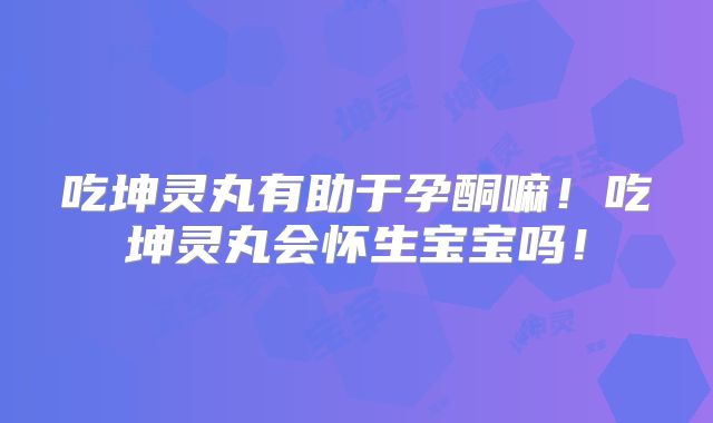 吃坤灵丸有助于孕酮嘛!吃坤灵丸会怀生宝宝吗!