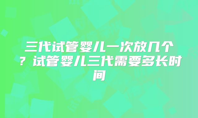 三代试管婴儿一次放几个?试管婴儿三代需要多长时间