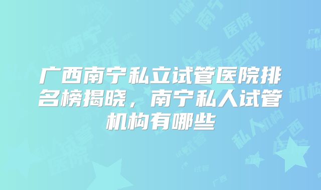 广西南宁私立试管医院排名榜揭晓,南宁私人试管机构有哪些