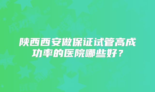 陕西西安做保证试管高成功率的医院哪些好？