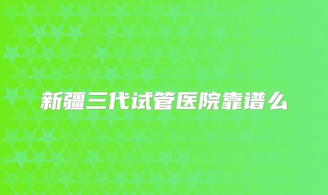 新疆三代试管医院靠谱么
