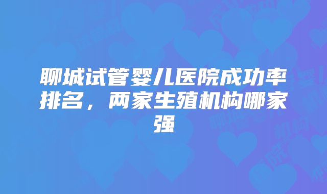 聊城试管婴儿医院成功率排名,两家生殖机构哪家强