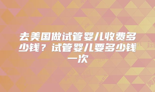 去美国做试管婴儿收费多少钱?试管婴儿要多少钱一次