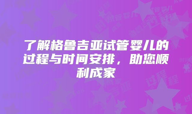 了解格鲁吉亚试管婴儿的过程与时间安排，助您顺利成家