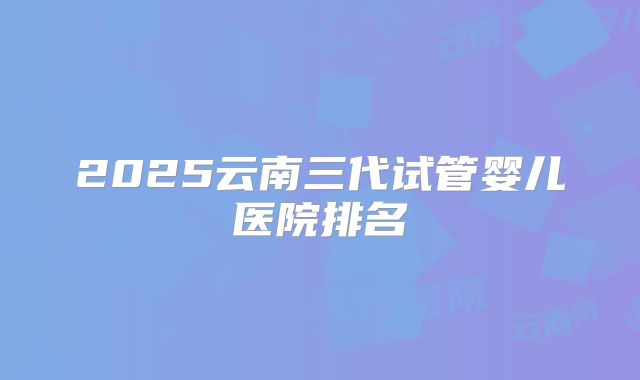 2025云南三代试管婴儿医院排名