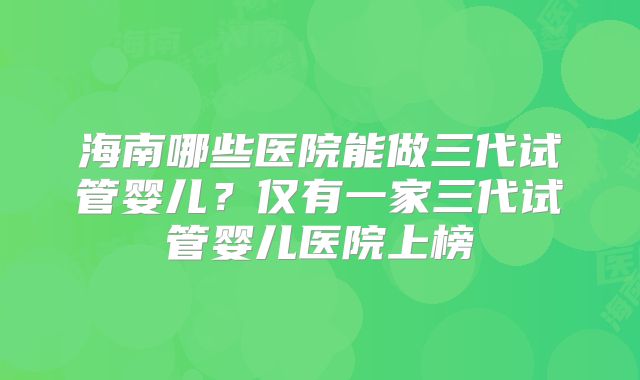 海南哪些医院能做三代试管婴儿？仅有一家三代试管婴儿医院上榜