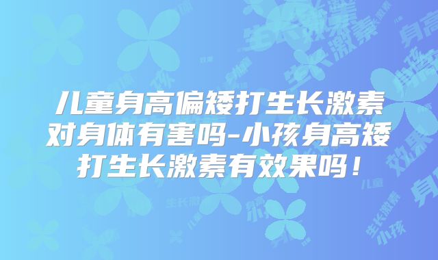 儿童身高偏矮打生长激素对身体有害吗-小孩身高矮打生长激素有效果吗！
