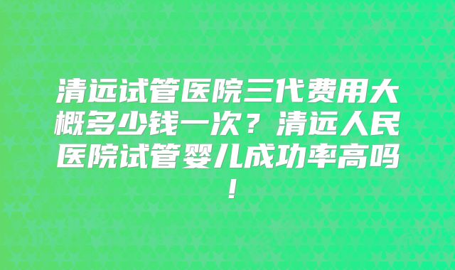 清远试管医院三代费用大概多少钱一次？清远人民医院试管婴儿成功率高吗！