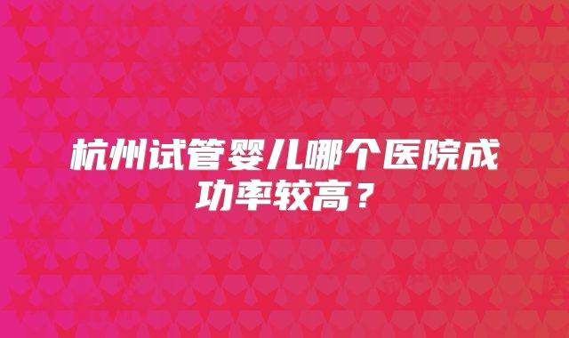 杭州试管婴儿哪个医院成功率较高？