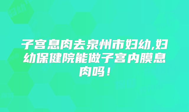 子宫息肉去泉州市妇幼,妇幼保健院能做子宫内膜息肉吗！