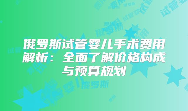 俄罗斯试管婴儿手术费用解析：全面了解价格构成与预算规划