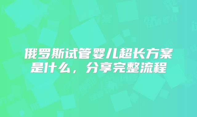 俄罗斯试管婴儿超长方案是什么，分享完整流程