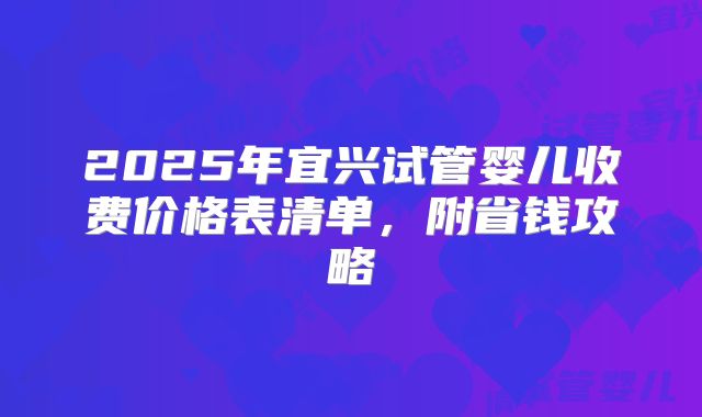 2025年宜兴试管婴儿收费价格表清单,附省钱攻略