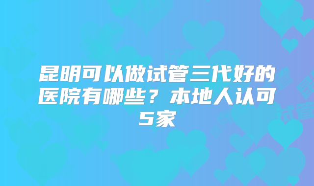 昆明可以做试管三代好的医院有哪些？本地人认可5家