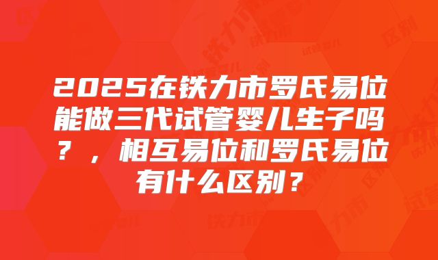 2025在铁力市罗氏易位能做三代试管婴儿生子吗？，相互易位和罗氏易位有什么区别？