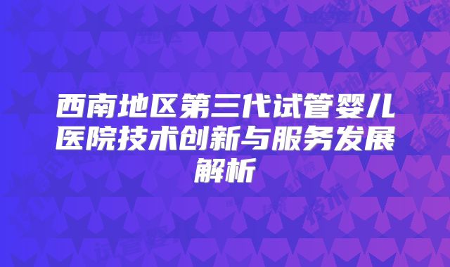 西南地区第三代试管婴儿医院技术创新与服务发展解析