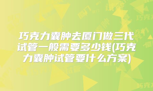 巧克力囊肿去厦门做三代试管一般需要多少钱(巧克力囊肿试管要什么方案)