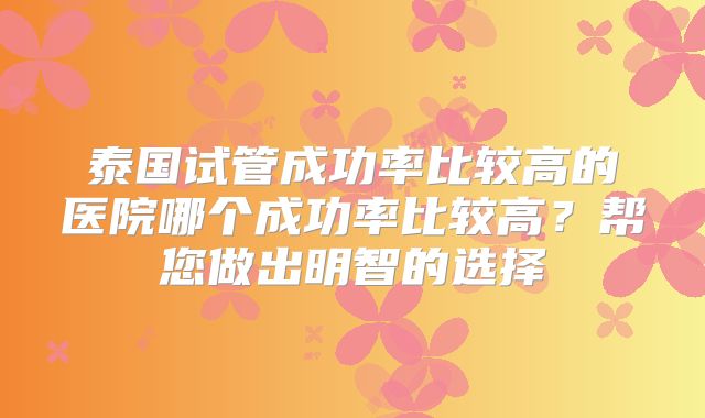 泰国试管成功率比较高的医院哪个成功率比较高?帮您做出明智的选择