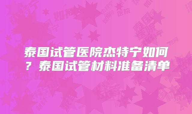 泰国试管医院杰特宁如何?泰国试管材料准备清单