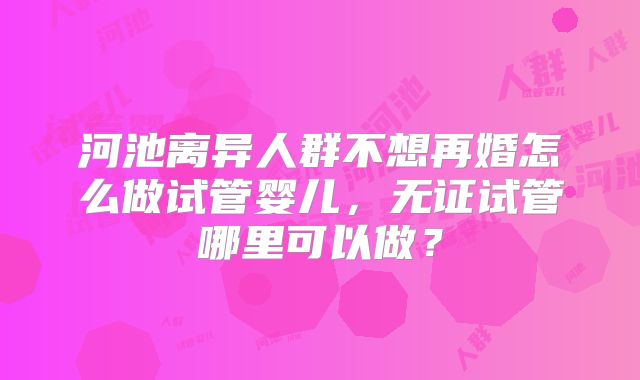 河池离异人群不想再婚怎么做试管婴儿，无证试管哪里可以做？