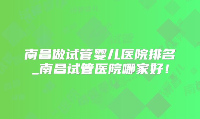 南昌做试管婴儿医院排名_南昌试管医院哪家好！