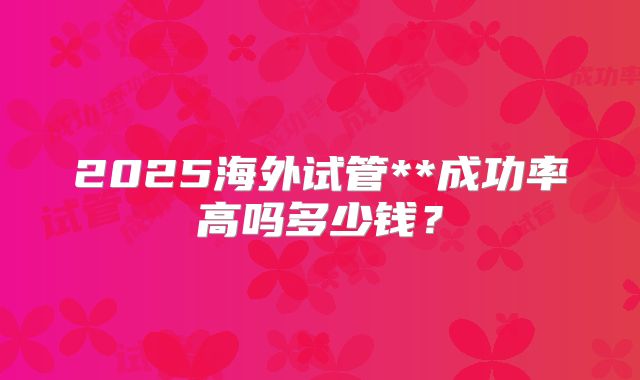 2025海外试管**成功率高吗多少钱？