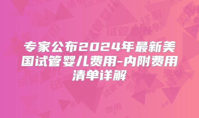专家公布2024年最新美国试管婴儿费用-内附费用清单详解