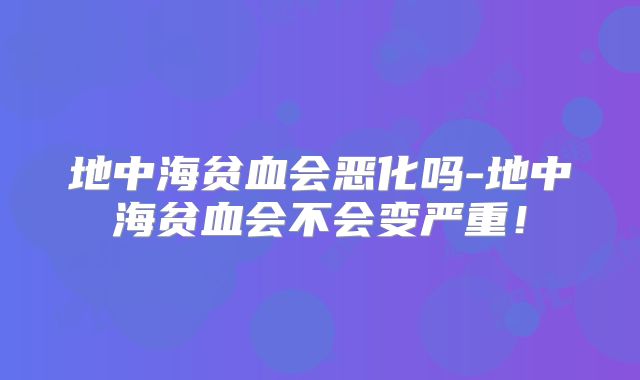 地中海贫血会恶化吗-地中海贫血会不会变严重!