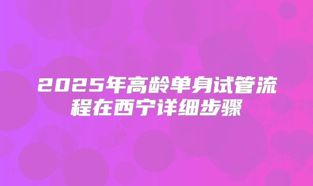 2025年高龄单身试管流程在西宁详细步骤