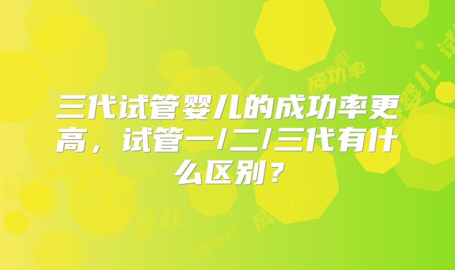 三代试管婴儿的成功率更高，试管一/二/三代有什么区别？
