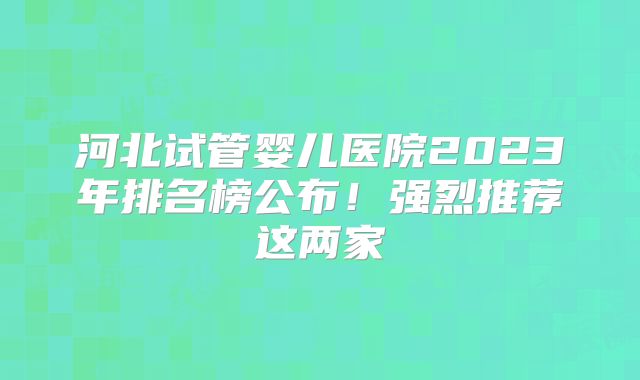 河北试管婴儿医院2023年排名榜公布!强烈推荐这两家