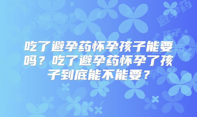 吃了避孕药怀孕孩子能要吗?吃了避孕药怀孕了孩子到底能不能要?