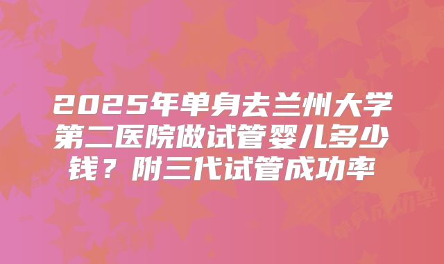 2025年单身去兰州大学第二医院做试管婴儿多少钱?附三代试管成功率