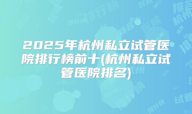 2025年杭州私立试管医院排行榜前十(杭州私立试管医院排名)