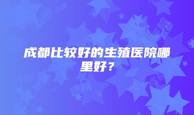 成都比较好的生殖医院哪里好？