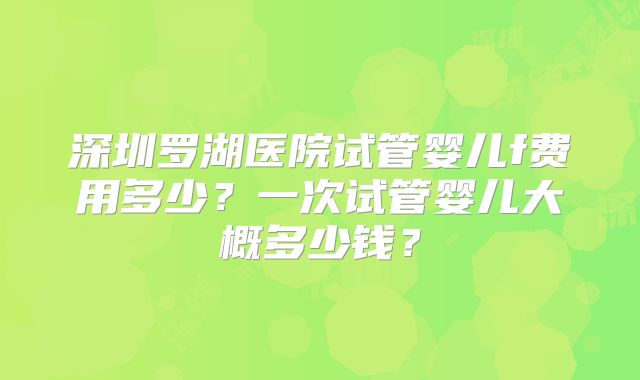 深圳罗湖医院试管婴儿f费用多少？一次试管婴儿大概多少钱？