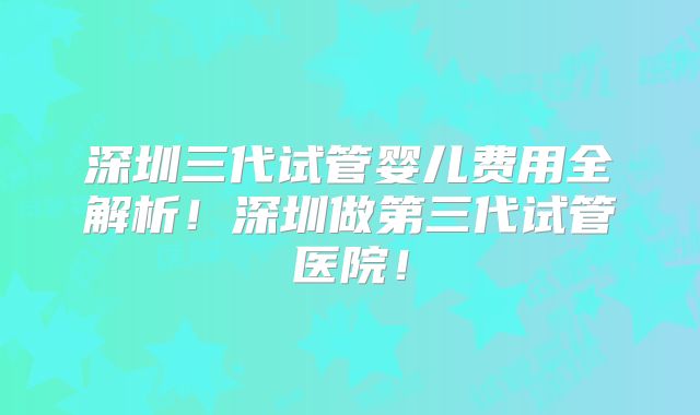 深圳三代试管婴儿费用全解析！深圳做第三代试管医院！