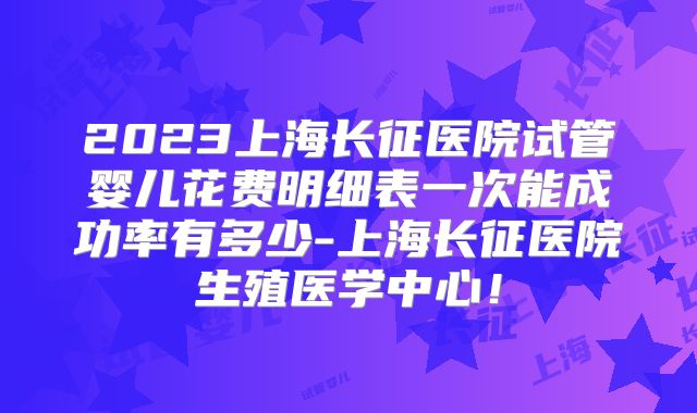 2023上海长征医院试管婴儿花费明细表一次能成功率有多少-上海长征医院生殖医学中心！