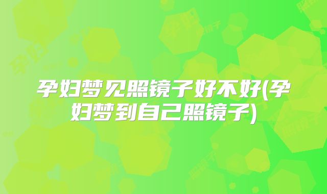 孕妇梦见照镜子好不好(孕妇梦到自己照镜子)