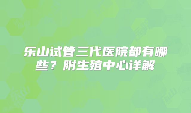 乐山试管三代医院都有哪些？附生殖中心详解