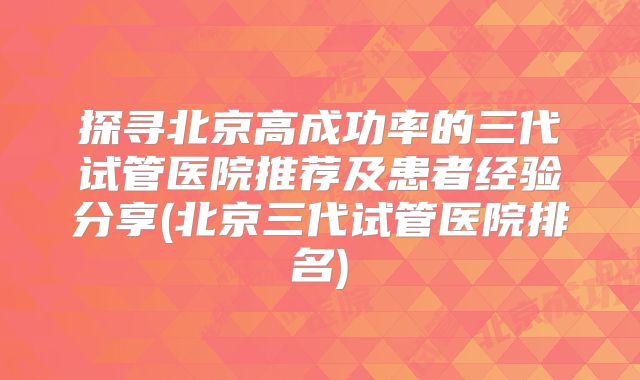 探寻北京高成功率的三代试管医院推荐及患者经验分享(北京三代试管医院排名)