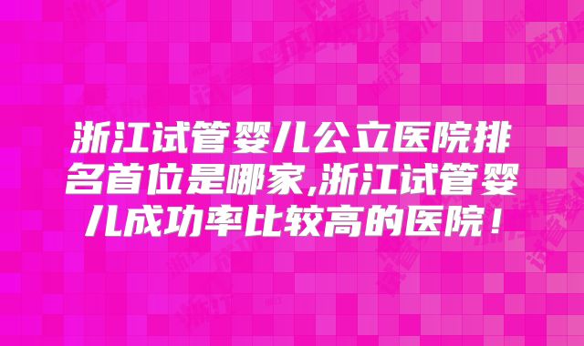 浙江试管婴儿公立医院排名首位是哪家,浙江试管婴儿成功率比较高的医院!