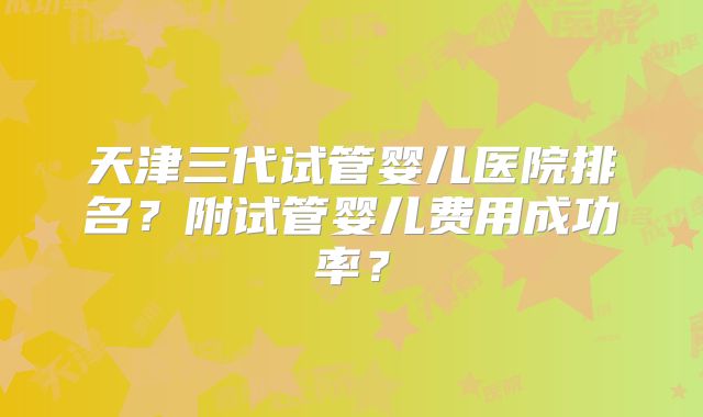 天津三代试管婴儿医院排名？附试管婴儿费用成功率？
