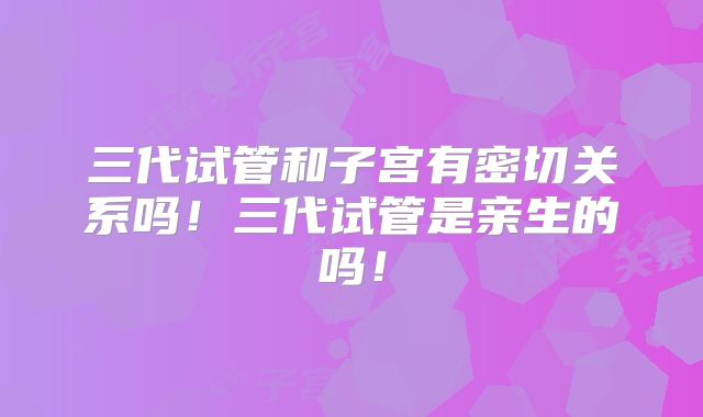 三代试管和子宫有密切关系吗！三代试管是亲生的吗！