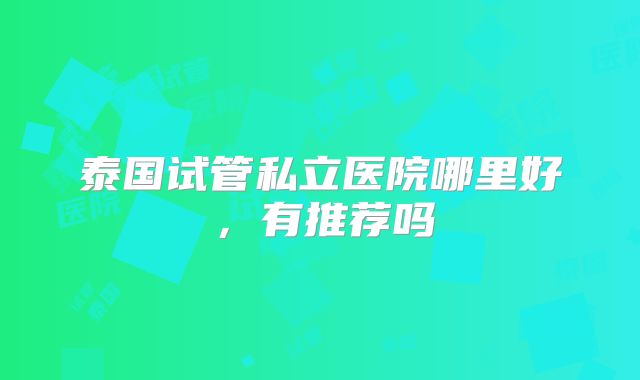 泰国试管私立医院哪里好，有推荐吗