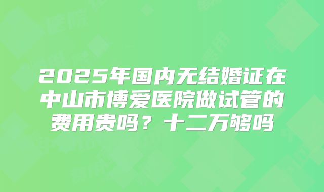 2025年国内无结婚证在中山市博爱医院做试管的费用贵吗？十二万够吗
