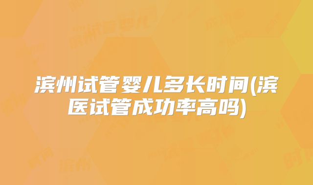 滨州试管婴儿多长时间(滨医试管成功率高吗)