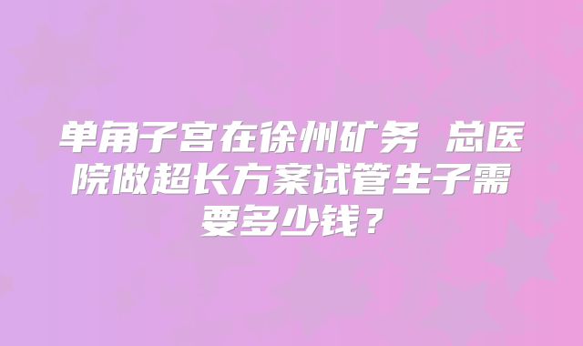 单角子宫在徐州矿务 总医院做超长方案试管生子需要多少钱？