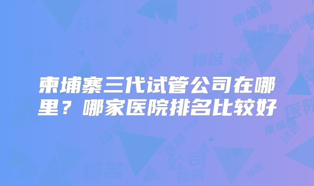 柬埔寨三代试管公司在哪里？哪家医院排名比较好