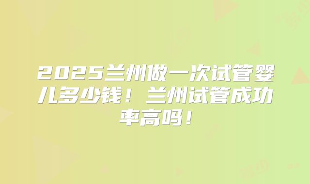 2025兰州做一次试管婴儿多少钱！兰州试管成功率高吗！